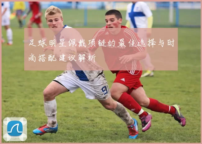 足球明星佩戴项链的最佳选择与时尚搭配建议解析