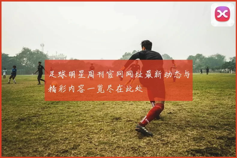 足球明星周刊官网网址最新动态与精彩内容一览尽在此处