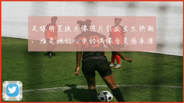 足球明星换头像照片引发女生热潮，谁是她们心中的偶像与灵感来源