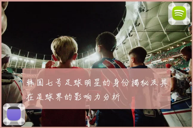 韩国七号足球明星的身份揭秘及其在足球界的影响力分析