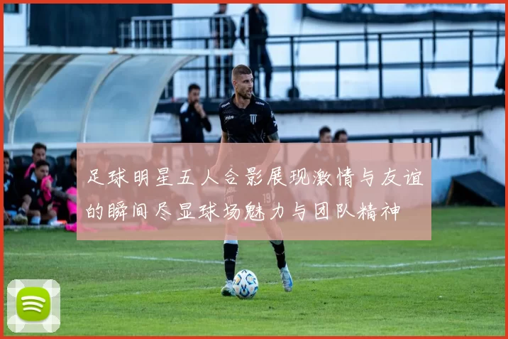 足球明星五人合影展现激情与友谊的瞬间尽显球场魅力与团队精神
