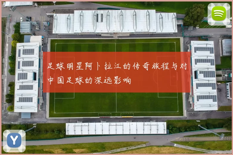 足球明星阿卜拉江的传奇旅程与对中国足球的深远影响