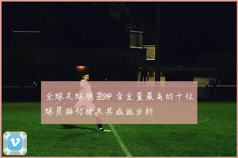 全球足球明星中含金量最高的十位球员排行榜及其成就分析