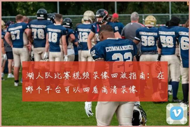 湖人队比赛视频录像回放指南：在哪个平台可以回看高清录像