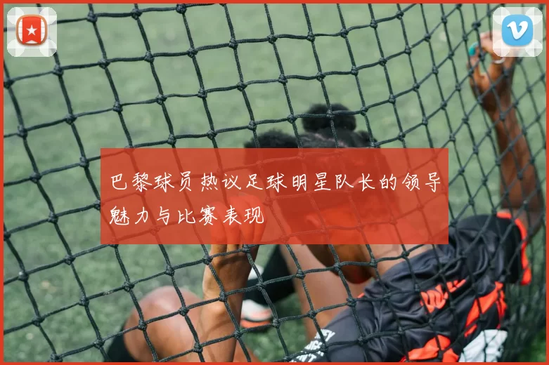 巴黎球员热议足球明星队长的领导魅力与比赛表现
