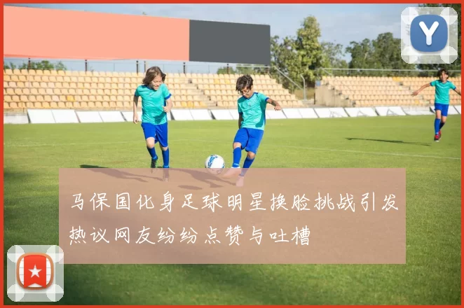 马保国化身足球明星换脸挑战引发热议网友纷纷点赞与吐槽