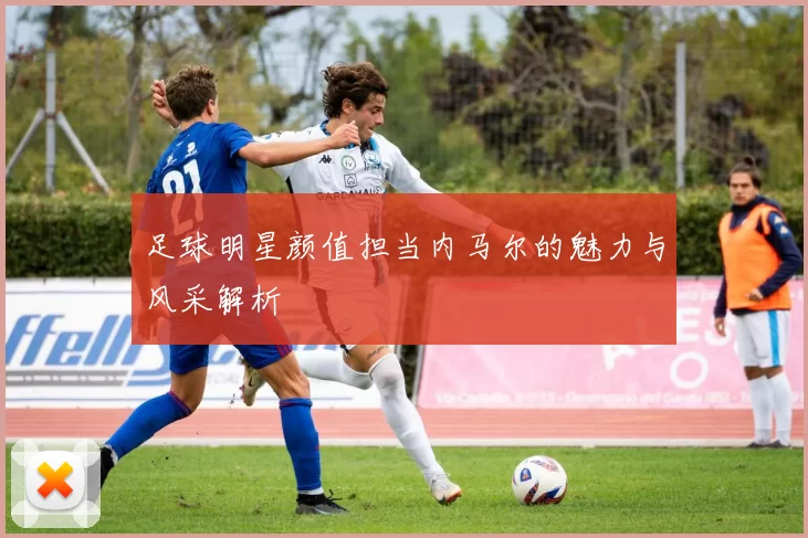 足球明星颜值担当内马尔的魅力与风采解析