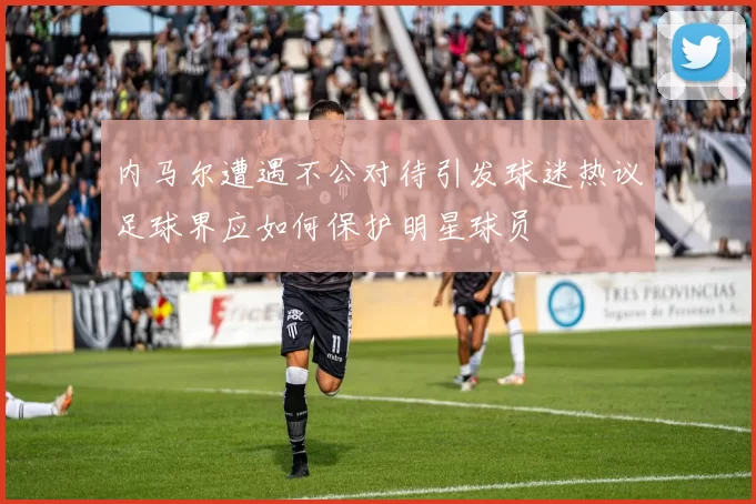 内马尔遭遇不公对待引发球迷热议足球界应如何保护明星球员