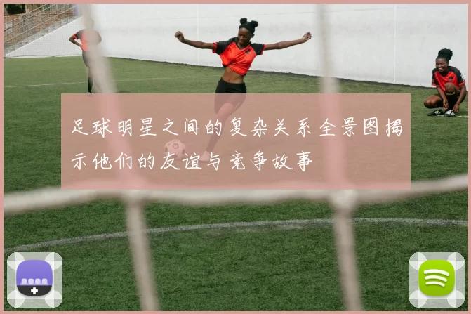 足球明星之间的复杂关系全景图揭示他们的友谊与竞争故事