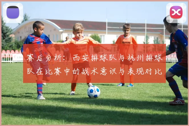 赛后分析：西安排球队与杭州排球队在比赛中的战术意识与表现对比