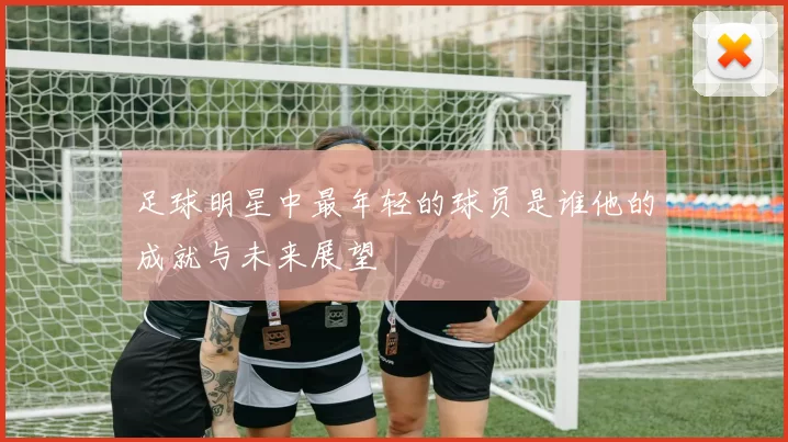 足球明星中最年轻的球员是谁他的成就与未来展望