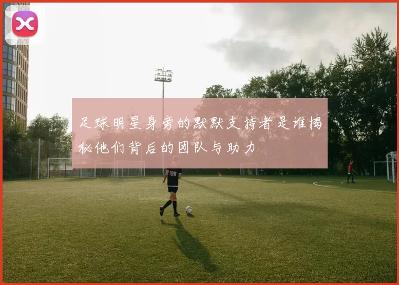 足球明星身旁的默默支持者是谁揭秘他们背后的团队与助力