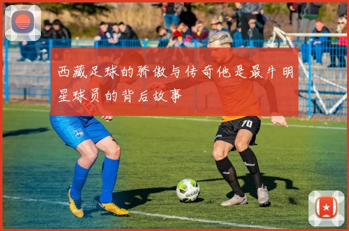 西藏足球的骄傲与传奇他是最牛明星球员的背后故事