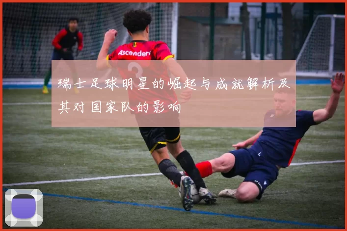 瑞士足球明星的崛起与成就解析及其对国家队的影响