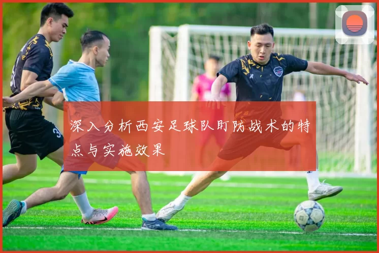 深入分析西安足球队盯防战术的特点与实施效果