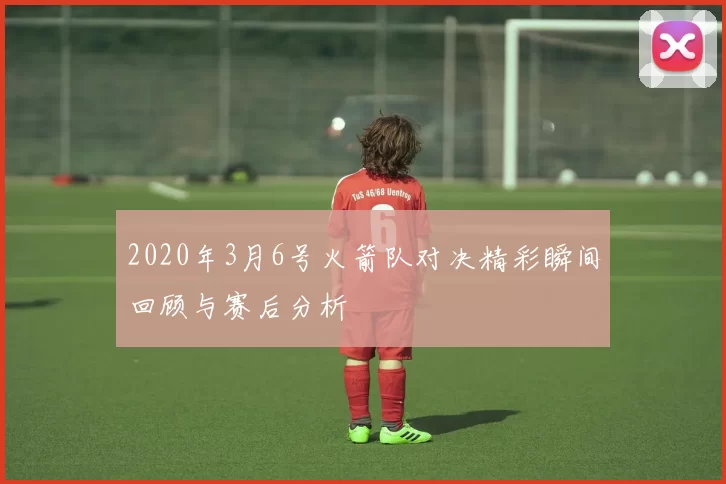 2020年3月6号火箭队对决精彩瞬间回顾与赛后分析