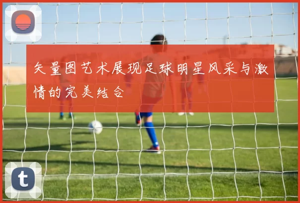 矢量图艺术展现足球明星风采与激情的完美结合