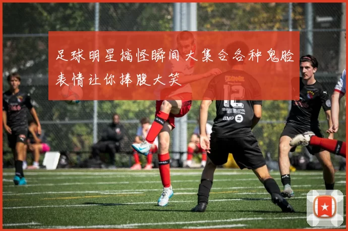 足球明星搞怪瞬间大集合各种鬼脸表情让你捧腹大笑