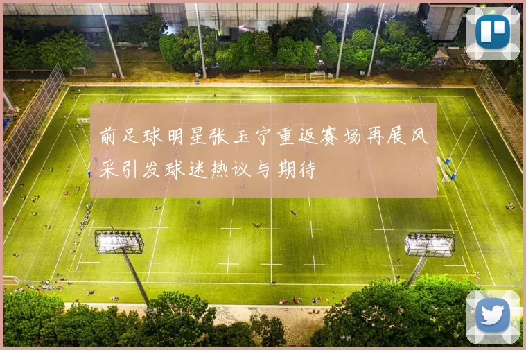 前足球明星张玉宁重返赛场再展风采引发球迷热议与期待