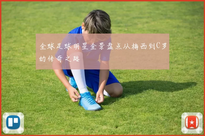 全球足球明星全景盘点从梅西到C罗的传奇之路