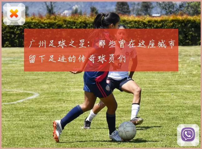 广州足球之星：那些曾在这座城市留下足迹的传奇球员们