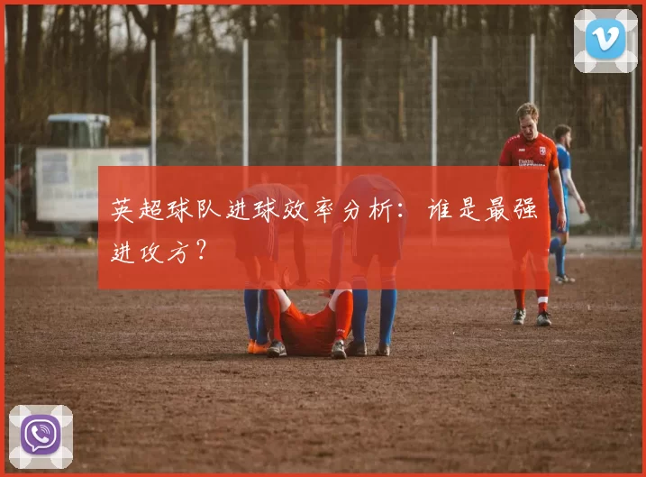 英超球队进球效率分析：谁是最强进攻方？