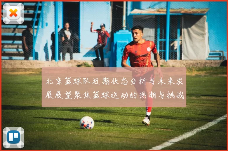 北京篮球队近期状态分析与未来发展展望聚焦篮球运动的热潮与挑战