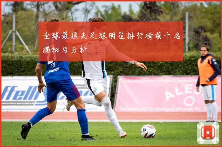 全球最顶尖足球明星排行榜前十名揭秘与分析