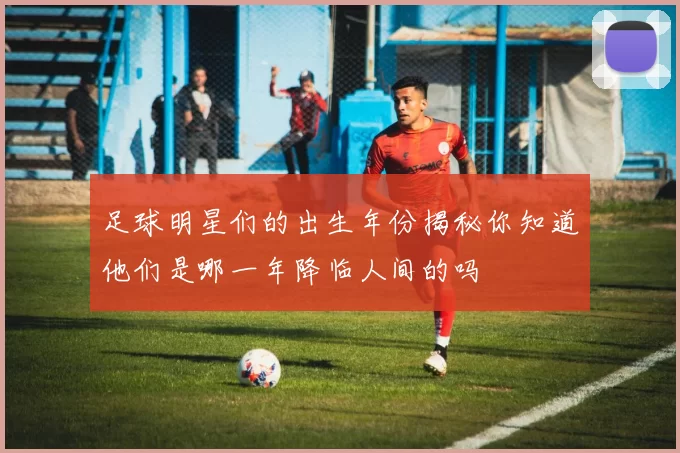 足球明星们的出生年份揭秘你知道他们是哪一年降临人间的吗