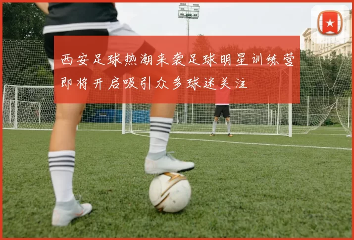 西安足球热潮来袭足球明星训练营即将开启吸引众多球迷关注