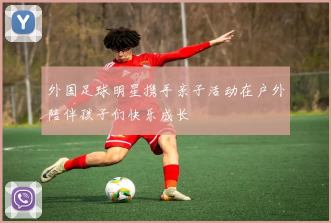 外国足球明星携手亲子活动在户外陪伴孩子们快乐成长
