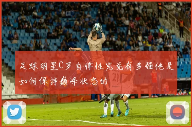 足球明星C罗自律性究竟有多强他是如何保持巅峰状态的