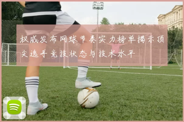 权威发布网球节奏实力榜单揭示顶尖选手竞技状态与技术水平