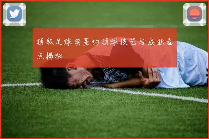 顶级足球明星的顶球技艺与成就盘点揭秘
