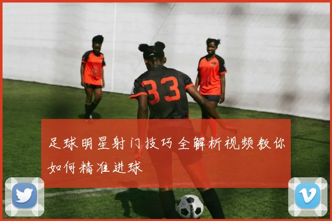 足球明星射门技巧全解析视频教你如何精准进球
