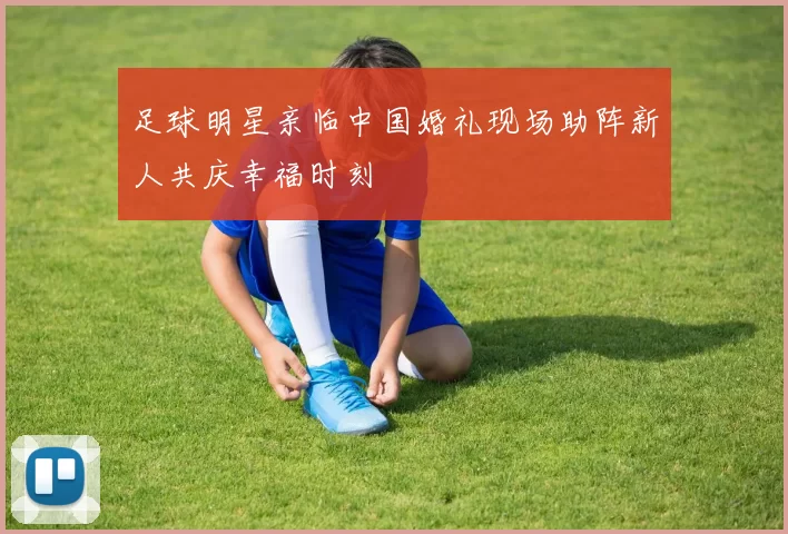 足球明星亲临中国婚礼现场助阵新人共庆幸福时刻
