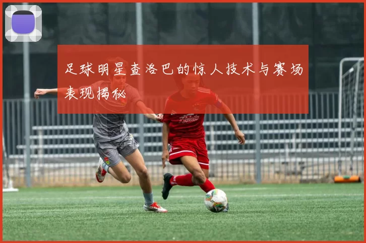 足球明星查洛巴的惊人技术与赛场表现揭秘